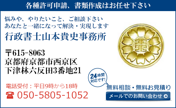 各種許可申請、書類作成はお任せ下さい
悩みや、やりたいこと、ご相談下さい
あなたと一緒になって解決・実現します
行政書士山本貴史事務所
〒615-8063
京都府京都市西京区
下津林六反田3番地21
電話受付：平日９時から１８時まで
050-5805-1052
24時間対応です！
無料相談・無料お見積り
メールでのお問い合わせ